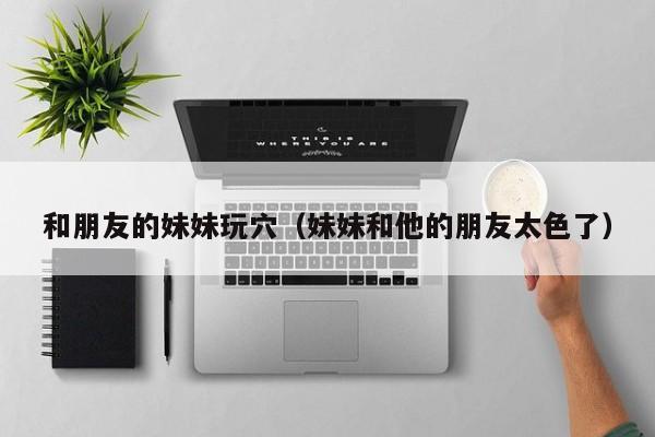 和朋友的妹妹玩穴(妹妹和他的朋友太色了)