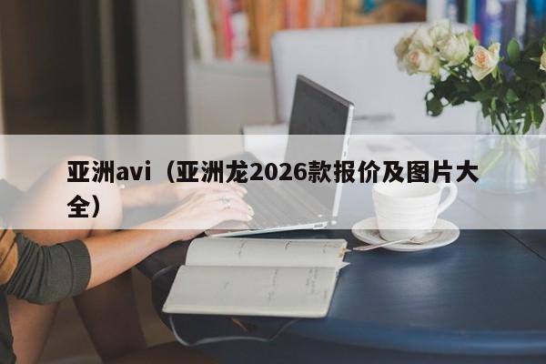亚洲avi(亚洲龙2026款报价及图片大全)