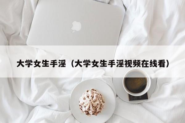 大学女生手淫(大学女生手淫视频在线看)