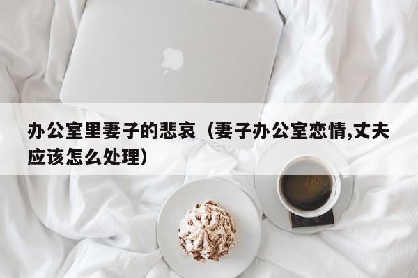 办公室里妻子的悲哀(妻子办公室恋情,丈夫应该怎么处理)