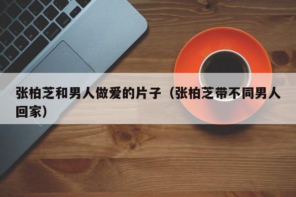 张柏芝和男人做爱的片子(张柏芝带不同男人回家)