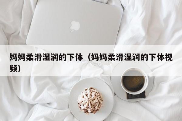 妈妈柔滑湿润的下体(妈妈柔滑湿润的下体视频)