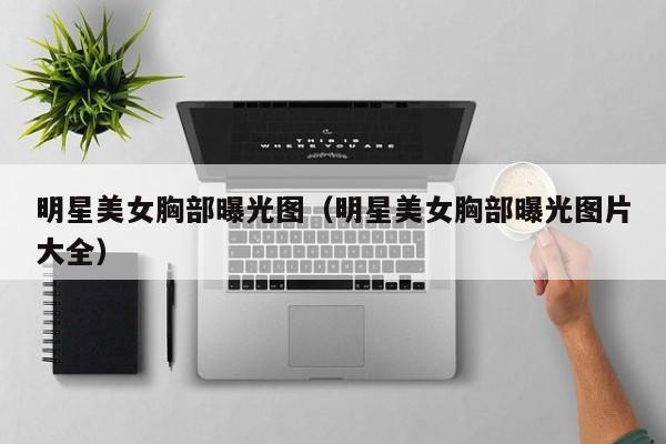 明星美女胸部曝光图(明星美女胸部曝光图片大全)