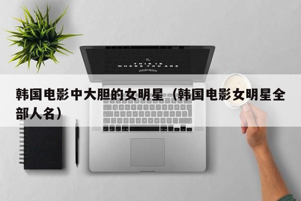 韩国电影中大胆的女明星(韩国电影女明星全部人名)