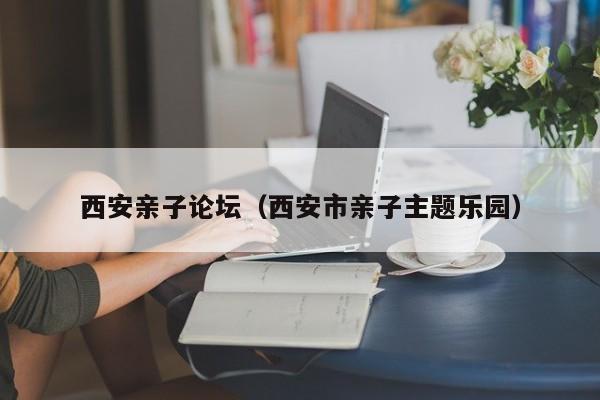 西安亲子论坛(西安市亲子主题乐园)