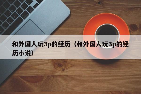 和外国人玩3p的经历(和外国人玩3p的经历小说)