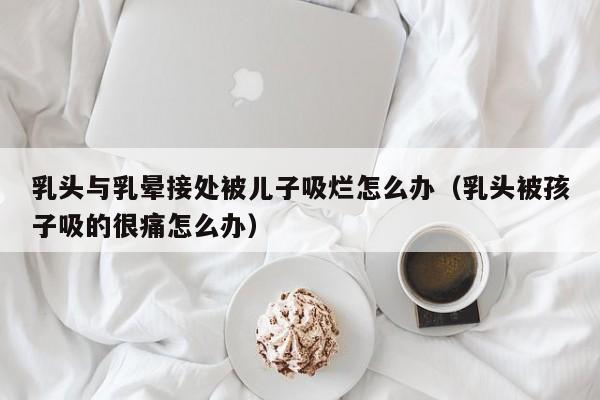 乳头与乳晕接处被儿子吸烂怎么办(乳头被孩子吸的很痛怎么办)