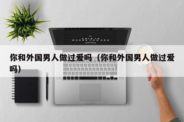 你和外国男人做过爱吗(你和外国男人做过爱吗)