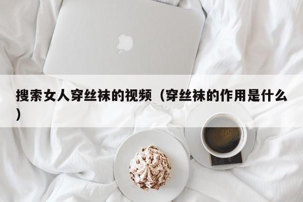 搜索女人穿丝袜的视频(穿丝袜的作用是什么)