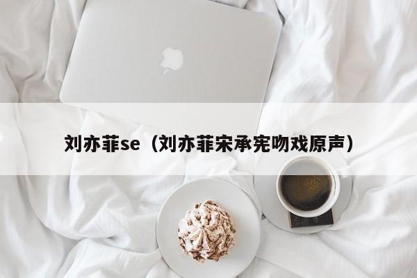 刘亦菲se(刘亦菲宋承宪吻戏原声)