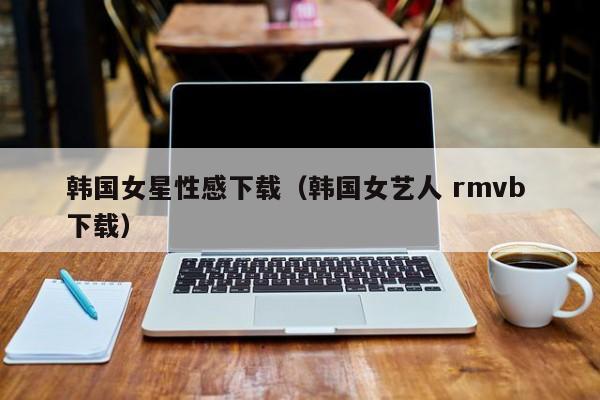 韩国女星性感下载(韩国女艺人 rmvb 下载)