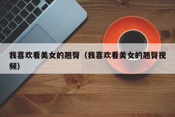我喜欢看美女的翘臀(我喜欢看美女的翘臀视频)