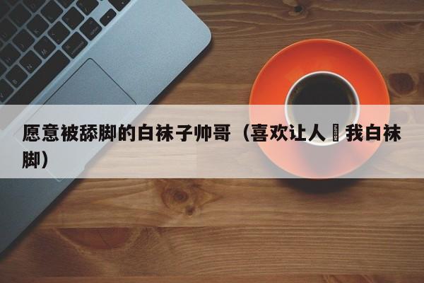 愿意被舔脚的白袜子帅哥(喜欢让人㖭我白袜脚)