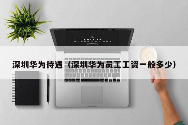 深圳华为待遇(深圳华为员工工资一般多少)