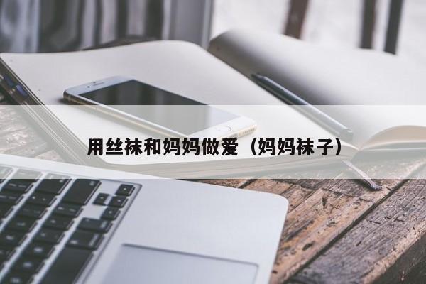 用丝袜和妈妈做爱(妈妈袜子)