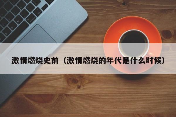 激情燃烧史前(激情燃烧的年代是什么时候)