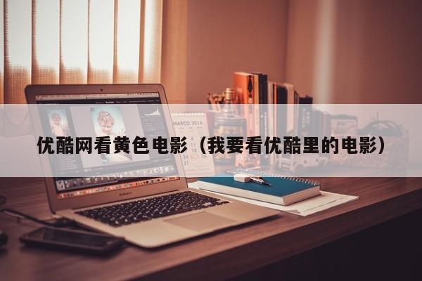 优酷网看黄色电影(我要看优酷里的电影)