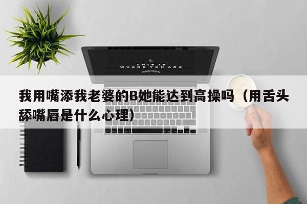 我用嘴添我老婆的B她能达到高操吗(用舌头舔嘴唇是什么心理)
