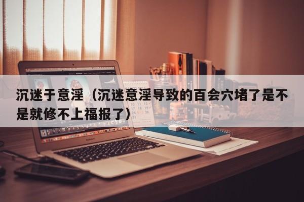 沉迷于意淫(沉迷意淫导致的百会穴堵了是不是就修不上福报了)