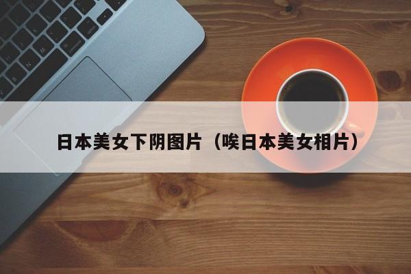 日本美女下阴图片(唉日本美女相片)