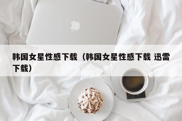 韩国女星性感下载(韩国女星性感下载 迅雷下载)