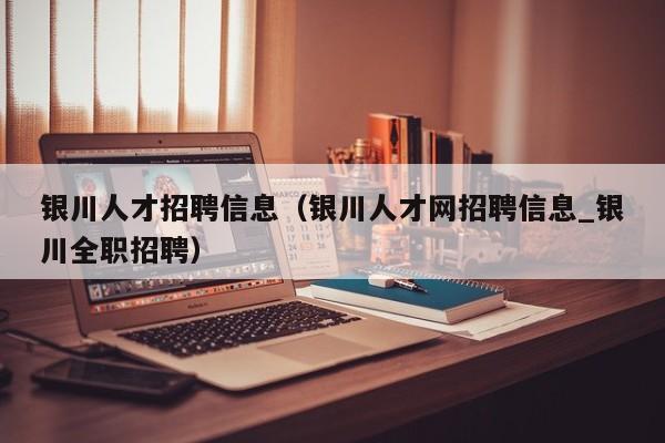 银川人才招聘信息(银川人才网招聘信息_银川全职招聘)