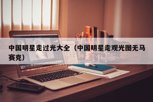 中国明星走过光大全(中国明星走观光图无马赛克)