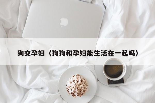 狗交孕妇(狗狗和孕妇能生活在一起吗)