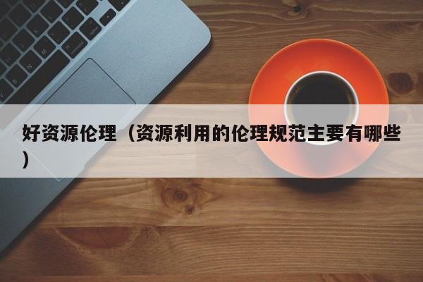 好资源伦理(资源利用的伦理规范主要有哪些)