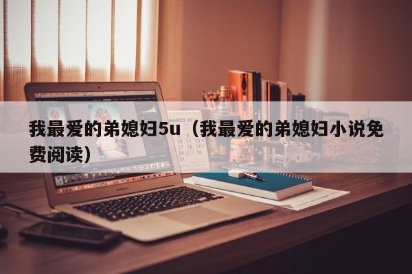 我最爱的弟媳妇5u(我最爱的弟媳妇小说免费阅读)