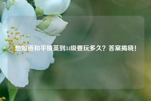想知道和平精英到34级要玩多久？答案揭晓！
