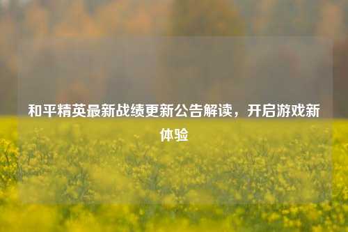 和平精英最新战绩更新公告解读，开启游戏新体验
