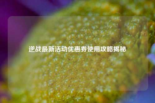 逆战最新活动优惠券使用攻略揭秘