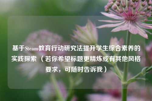 基于Steam教育行动研究法提升学生综合素养的实践探索 （若你希望标题更精炼或有其他风格要求，可随时告诉我）
