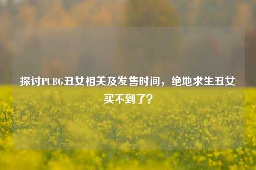 探讨PUBG丑女相关及发售时间,绝地求生丑女买不到了?