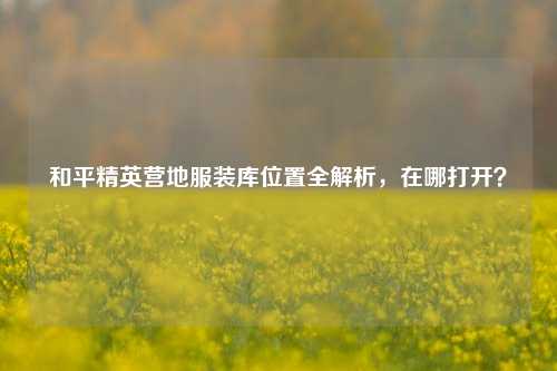 和平精英营地服装库位置全解析，在哪打开？