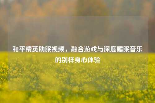 和平精英助眠视频,融合游戏与深度睡眠音乐的别样身心体验