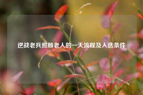 逆战老兵照顾老人的一天流程及入选条件