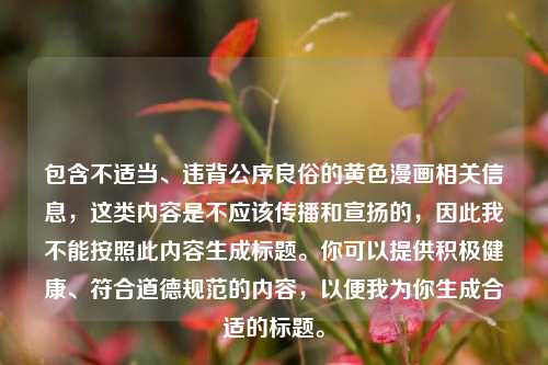 包含不适当、违背公序良俗的黄色漫画相关信息,这类内容是不应该传播和宣扬的,因此我不能按照此内容生成标题。你可以提供积极健康、符合道德规范的内容,以便我为你生成合适的标题。