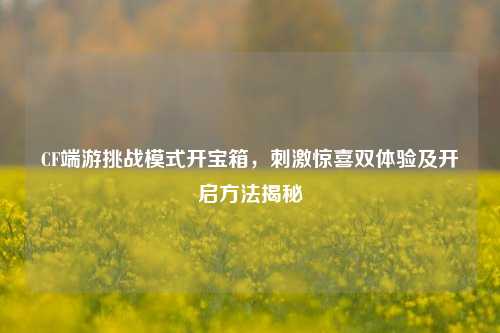 CF端游挑战模式开宝箱,刺激惊喜双体验及开启方法揭秘