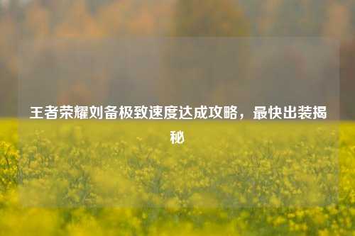 王者荣耀刘备极致速度达成攻略,最快出装揭秘