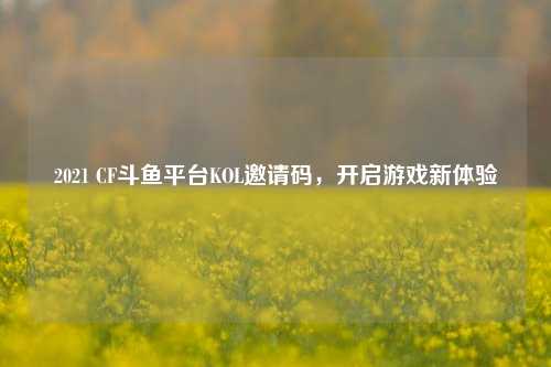 2021 CF斗鱼平台KOL邀请码，开启游戏新体验