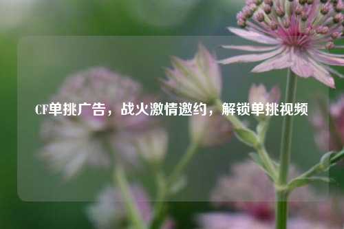 CF单挑广告，战火激情邀约，解锁单挑视频