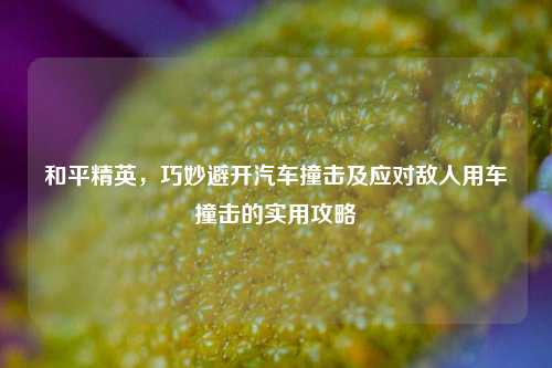 和平精英，巧妙避开汽车撞击及应对敌人用车撞击的实用攻略