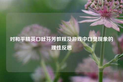 对和平精英口吐芬芳教程及游戏中口臭现象的理性反思