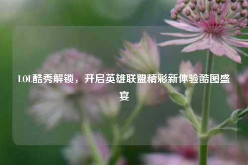 LOL酷秀解锁，开启英雄联盟精彩新体验酷图盛宴