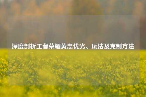 深度剖析王者荣耀黄忠优劣、玩法及克制方法