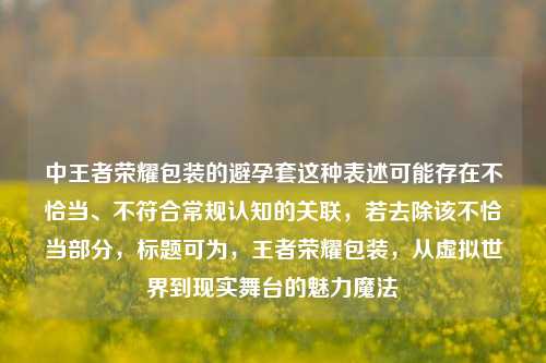 中王者荣耀包装的避孕套这种表述可能存在不恰当、不符合常规认知的关联，若去除该不恰当部分，标题可为，王者荣耀包装，从虚拟世界到现实舞台的魅力魔法