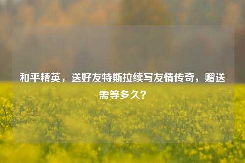 和平精英,送好友特斯拉续写友情传奇,赠送需等多久?