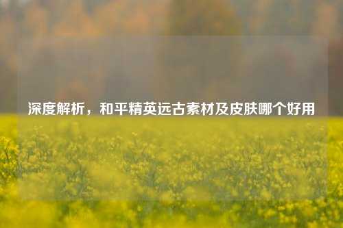 深度解析，和平精英远古素材及皮肤哪个好用